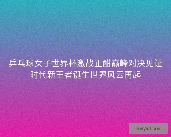 乒乓球女子世界杯激战正酣巅峰对决见证时代新王者诞生世界风云再起 乒乓球女子世界杯激战正酣巅峰对决见证时代新王者诞生世界风云再起