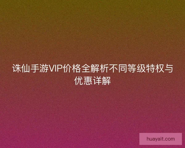 诛仙手游VIP价格全解析不同等级特权与优惠详解 诛仙手游VIP价格全解析不同等级特权与优惠详解