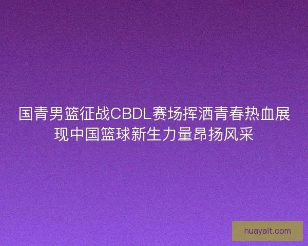 国青男篮征战CBDL赛场挥洒青春热血展现中国篮球新生力量昂扬风采