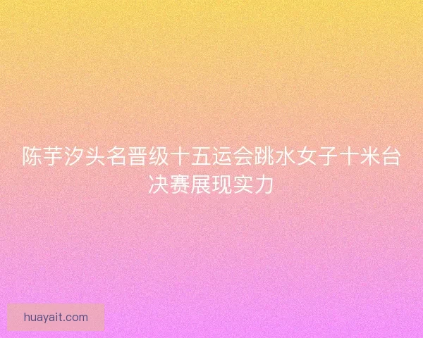 陈芋汐头名晋级十五运会跳水女子十米台决赛展现实力