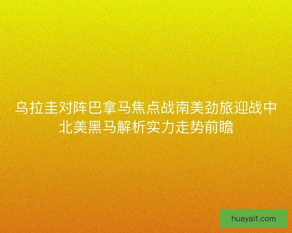 乌拉圭对阵巴拿马焦点战南美劲旅迎战中北美黑马解析实力走势前瞻