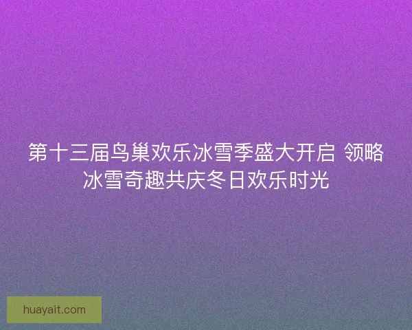 第十三届鸟巢欢乐冰雪季盛大开启 领略冰雪奇趣共庆冬日欢乐时光 第十三届鸟巢欢乐冰雪季盛大开启 领略冰雪奇趣共庆冬日欢乐时光