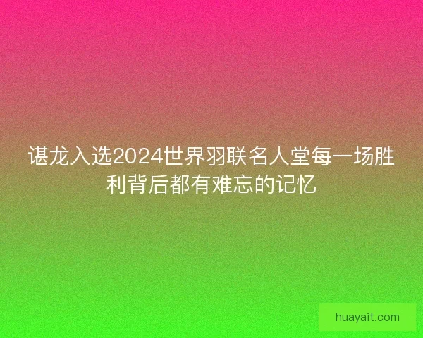 谌龙入选2024世界羽联名人堂每一场胜利背后都有难忘的记忆