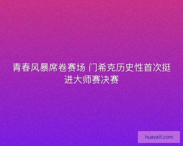 青春风暴席卷赛场 门希克历史性首次挺进大师赛决赛 青春风暴席卷赛场 门希克历史性首次挺进大师赛决赛