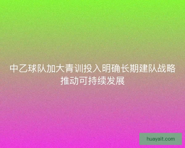 中乙球队加大青训投入明确长期建队战略推动可持续发展