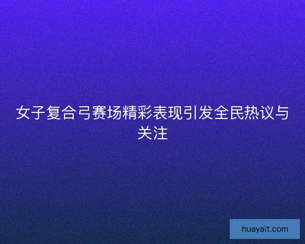 女子复合弓赛场精彩表现引发全民热议与关注 女子复合弓赛场精彩表现引发全民热议与关注
