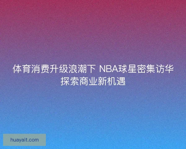 体育消费升级浪潮下 NBA球星密集访华探索商业新机遇