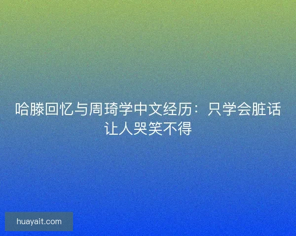 哈滕回忆与周琦学中文经历：只学会脏话让人哭笑不得