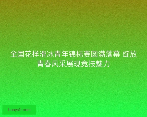 全国花样滑冰青年锦标赛圆满落幕 绽放青春风采展现竞技魅力