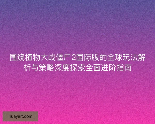 围绕植物大战僵尸2国际版的全球玩法解析与策略深度探索全面进阶指南