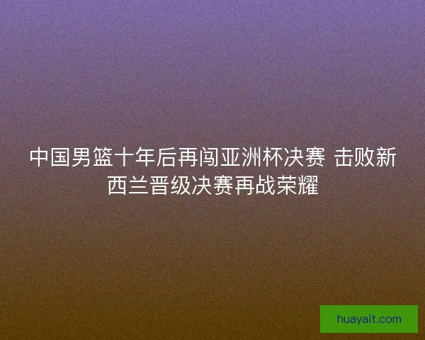 中国男篮十年后再闯亚洲杯决赛 击败新西兰晋级决赛再战荣耀