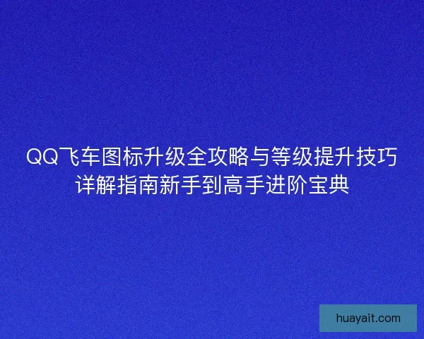 QQ飞车图标升级全攻略与等级提升技巧详解指南新手到高手进阶宝典