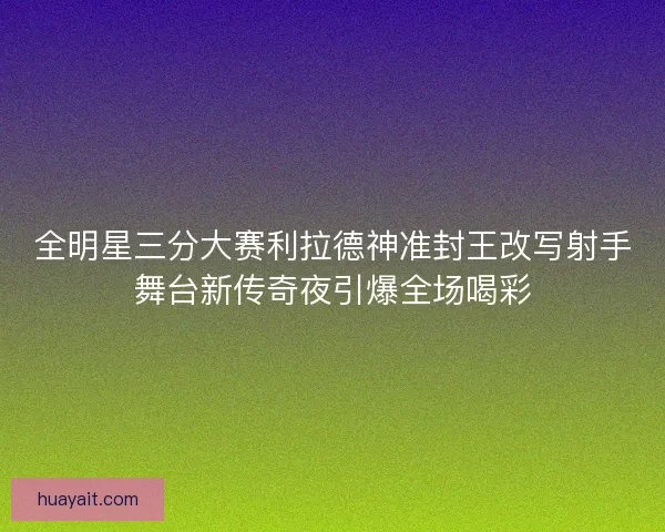 全明星三分大赛利拉德神准封王改写射手舞台新传奇夜引爆全场喝彩