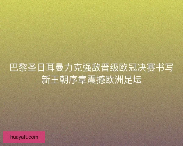 巴黎圣日耳曼力克强敌晋级欧冠决赛书写新王朝序章震撼欧洲足坛