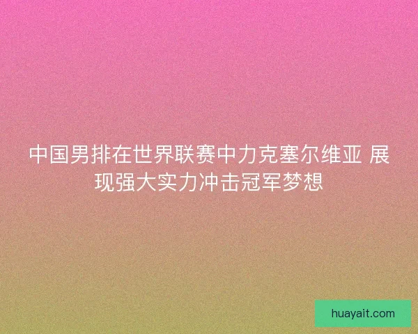 中国男排在世界联赛中力克塞尔维亚 展现强大实力冲击冠军梦想 中国男排在世界联赛中力克塞尔维亚 展现强大实力冲击冠军梦想
