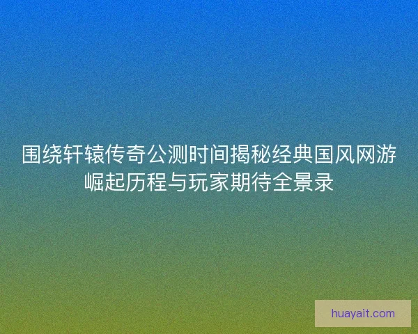 围绕轩辕传奇公测时间揭秘经典国风网游崛起历程与玩家期待全景录 围绕轩辕传奇公测时间揭秘经典国风网游崛起历程与玩家期待全景录