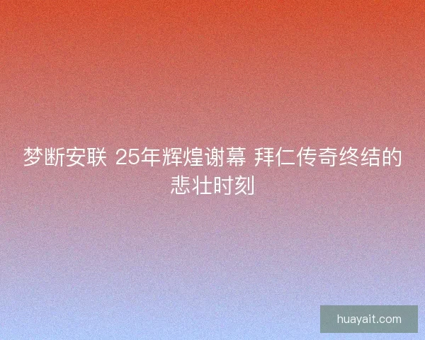 梦断安联 25年辉煌谢幕 拜仁传奇终结的悲壮时刻