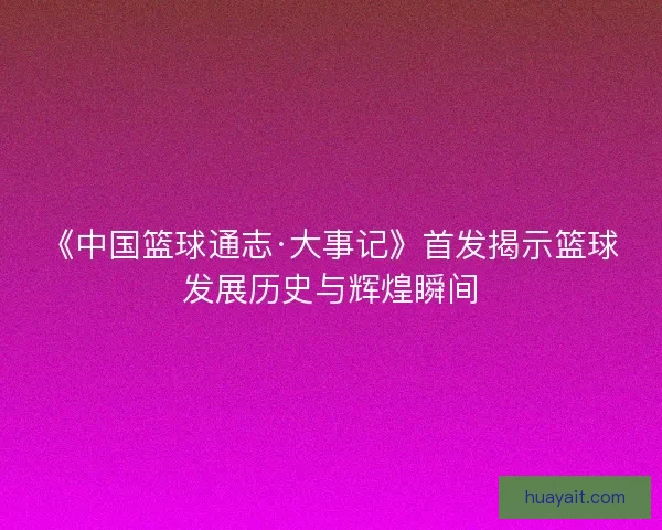 《中国篮球通志·大事记》首发揭示篮球发展历史与辉煌瞬间 《中国篮球通志·大事记》首发揭示篮球发展历史与辉煌瞬间